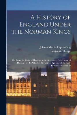 A History of England Under the Norman Kings: Or, From the Battle of Hastings to the Accession of the House of Plantagenet: To Which Is Prefixed an Epitome of the Early History of Normandy - Benjamin Thorpe,Johann Martin Lappenberg - cover