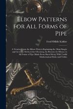 Elbow Patterns for All Forms of Pipe: A Treatise Upon the Elbow Pattern Explaining the Most Simple and Accurate Methods for Obtaining the Patterns for Elbows in All Forms of Pipe Made From Sheet Metal, With Useful Mathematical Rules and Tables