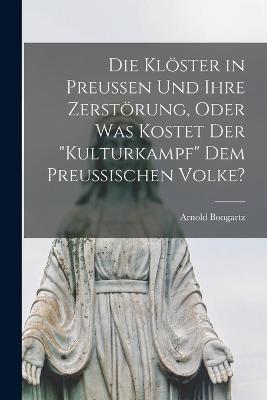 Die Kloester in Preussen Und Ihre Zerstoerung, Oder Was Kostet Der Kulturkampf Dem Preussischen Volke? - Arnold Bongartz - cover