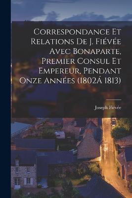 Correspondance Et Relations De J. Fievee Avec Bonaparte, Premier Consul Et Empereur, Pendant Onze Annees (1802A 1813) - Joseph Fievee - cover
