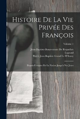 Histoire De La Vie Privée Des François: Depuis L'origine De La Nation Jusqu'à Nos Jours; Volume 1 - Legrand,Jean-Baptiste-Bonaventure De Roquefort,Pierre-Jean-Baptiste Grand Le D'Aussy - cover