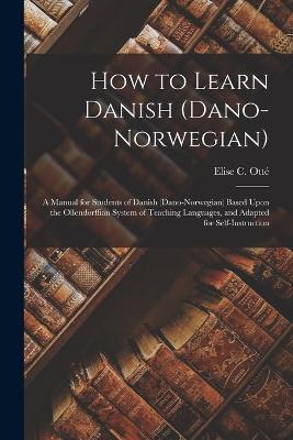 How to Learn Danish (Dano-Norwegian): A Manual for Students of Danish (Dano-Norwegian) Based Upon the Ollendorffian System of Teaching Languages, and Adapted for Self-Instruction - Elise C Otte - cover