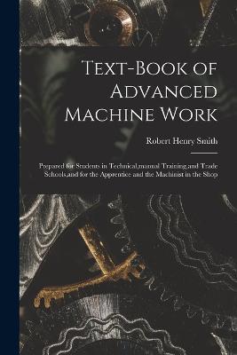 Text-Book of Advanced Machine Work: Prepared for Students in Technical, manual Training, and Trade Schools, and for the Apprentice and the Machinist in the Shop - Robert Henry Smith - cover