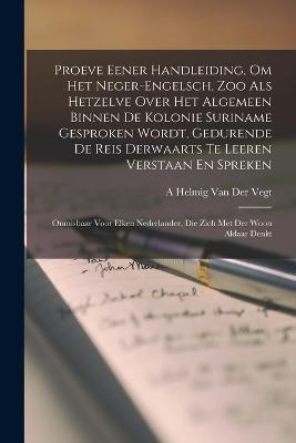 Proeve Eener Handleiding, Om Het Neger-Engelsch, Zoo Als Hetzelve Over Het Algemeen Binnen De Kolonie Suriname Gesproken Wordt, Gedurende De Reis Derwaarts Te Leeren Verstaan En Spreken: Onmisbaar Voor Elken Nederlander, Die Zich Met Der Woon Aldaar Denkt - A Helmig Van Der Vegt - cover