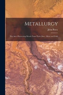 Metallurgy: The Art of Extracting Metals From Their Ores: Silver and Gold - John Percy - cover