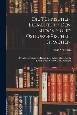 Die Turkischen Elemente in Den Sudost- Und Osteuropaischen Sprachen: (Griechisch, Albanisch, Rumunisch, Bulgarisch, Serbisch, Kleinrussisch, Grossrussisch, Polnisch) - Franz Miklosich - cover