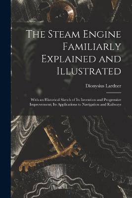 The Steam Engine Familiarly Explained and Illustrated: With an Historical Sketch of Its Invention and Progressive Improvement; Its Applications to Navigation and Railways - Dionysius Lardner - cover