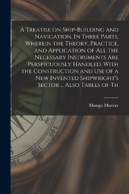 A Treatise on Ship-building and Navigation. In Three Parts, Wherein the Theory, Practice, and Application of all the Necessary Instruments are Perspicuously Handled. With the Construction and use of a new Invented Shipwright's Sector ... Also Tables of Th - Mungo Murray - cover