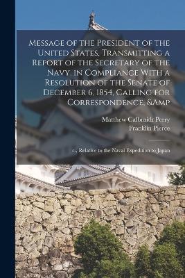 Message of the President of the United States, Transmitting a Report of the Secretary of the Navy, in Compliance With a Resolution of the Senate of December 6, 1854, Calling for Correspondence, & c., Relative to the Naval Expedition to Japan - Matthew Calbraith Perry,Franklin Pierce - cover
