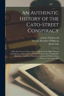 An Authentic History of the Cato-Street Conspiracy; With the Trials at Large of the Conspirators, for High Treason And Murder; a Description of Their Weapons And Combustible Machines, And Every Particular Connected With the Rise, Progress, Discovery, And - Arthur Thistlewood,William Davidson,George Theodore Wilkinson - cover