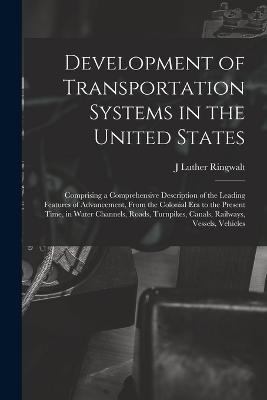 Development of Transportation Systems in the United States: Comprising a Comprehensive Description of the Leading Features of Advancement, From the Colonial era to the Present Time, in Water Channels, Roads, Turnpikes, Canals, Railways, Vessels, Vehicles - J Luther Ringwalt - cover