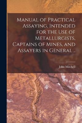 Manual of Practical Assaying, Intended for the use of Metallurgists, Captains of Mines, and Assayers in General .. - John Mitchell - cover
