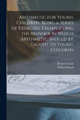 Arithmetic for Young Children, Being a Series of Exercises Exemplifying the Manner in Which Arithmetic Should by Taught to Young Children - Horace Grant,Willard Small - cover