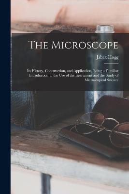The Microscope: Its History, Construction, and Application, Being a Familiar Introduction to the use of the Instrument and the Study of Microscopical Science - Jabez Hogg - cover