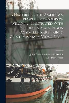A History of the American People, by Woodrow Wilson ... Illustrated With Portraits, Maps, Plans, Facsimiles, Rare Prints, Contemporary Views, etc. .. - Woodrow Wilson,John Davis Batchelder Collection - cover