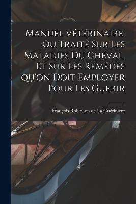 Manuel vétérinaire, ou traité sur les Maladies du Cheval, et sur les remédes qu'on doit employer pour les Guerir - François Robichon de La Guérinière - cover