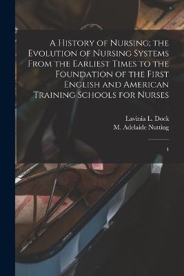 A History of Nursing; the Evolution of Nursing Systems From the Earliest Times to the Foundation of the First English and American Training Schools for Nurses: 4 - M Adelaide 1858-1948 Nutting,Lavinia L Dock - cover