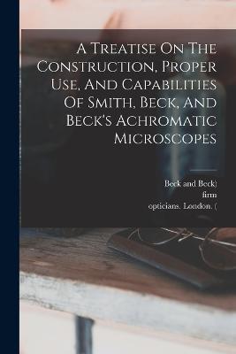 A Treatise On The Construction, Proper Use, And Capabilities Of Smith, Beck, And Beck's Achromatic Microscopes - Richard Beck,Smith,Firm - cover