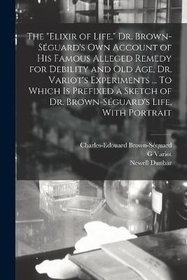 The "elixir of Life." Dr. Brown-Séguard's own Account of his Famous Alleged Remedy for Debility and old age, Dr. Variot's Experiments ... To Which is Prefixed a Sketch of Dr. Brown-Séguard's Life, With Portrait - Charles-Edouard Brown-Séquard,Newell Dunbar,G Variot - cover