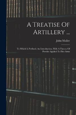 A Treatise Of Artillery ...: To Which Is Prefixed, An Introduction, With A Theory Of Powder Applied To Fire-arms - John Muller - cover