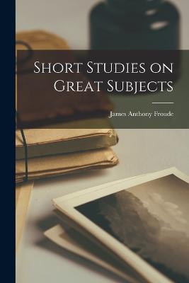 Short Studies on Great Subjects - James Anthony Froude - cover