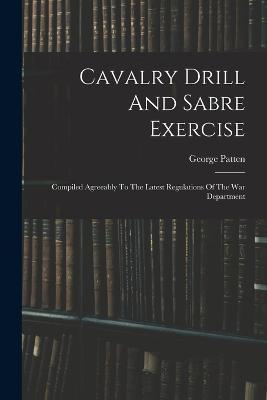 Cavalry Drill And Sabre Exercise: Compiled Agreeably To The Latest Regulations Of The War Department - George Patten - cover