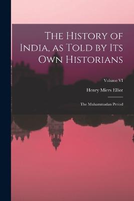 The History of India, as Told by Its Own Historians: The Muhammadan Period; Volume VI - Henry Miers Elliot - cover