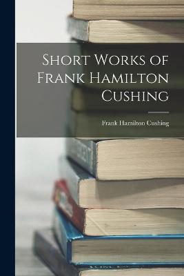 Short Works of Frank Hamilton Cushing - Frank Hamilton Cushing - cover