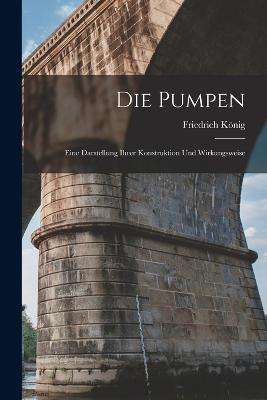 Die Pumpen: Eine Darstellung Ihrer Konstruktion Und Wirkungsweise - Friedrich König - cover