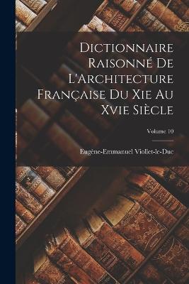 Dictionnaire Raisonne De L'Architecture Francaise Du Xie Au Xvie Siecle; Volume 10 - Eugene-Emmanuel Viollet-Le-Duc - cover