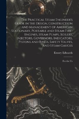 The Practical Steam Engineer's Guide in the Design, Construction and Management of American Stationary, Portable and Steam Fire-Engines, Steam Pumps, Boilers, Injectors, Governors, Indicators, Pistons and Rings, Safety Valves, and Steam Gauges: For the Us - Emory Edwards - cover
