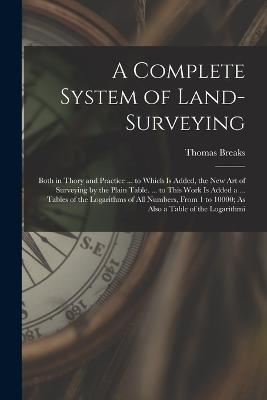A Complete System of Land-Surveying: Both in Thory and Practice ... to Which Is Added, the New Art of Surveying by the Plain Table. ... to This Work Is Added a ... Tables of the Logarithms of All Numbers, From 1 to 10000; As Also a Table of the Logarithmi - Thomas Breaks - cover