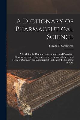 A Dictionary of Pharmaceutical Science: A Guide for the Pharmaceutist, Druggist, and Physician; Containing Concise Explanations of the Various Subjects and Terms of Pharmacy, and Appropriate Selections of the Collateral Sciences - Hiram V Sweringen - cover