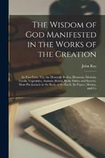 The Wisdom of God Manifested in the Works of the Creation: In Two Parts. Viz. the Heavenly Bodies, Elements, Meteors, Fossils, Vegetables, Animals (Beasts, Birds, Fishes, and Insects), More Particularly in the Body of the Earth, Its Figure, Motion, and Co