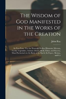 The Wisdom of God Manifested in the Works of the Creation: In Two Parts. Viz. the Heavenly Bodies, Elements, Meteors, Fossils, Vegetables, Animals (Beasts, Birds, Fishes, and Insects), More Particularly in the Body of the Earth, Its Figure, Motion, and Co - John Ray - cover