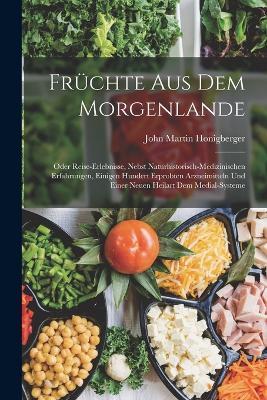 Früchte Aus Dem Morgenlande: Oder Reise-Erlebnisse, Nebst Naturhistorisch-Medizinischen Erfahrungen, Einigen Hundert Erprobten Arzneimitteln Und Einer Neuen Heilart Dem Medial-Systeme - John Martin Honigberger - cover