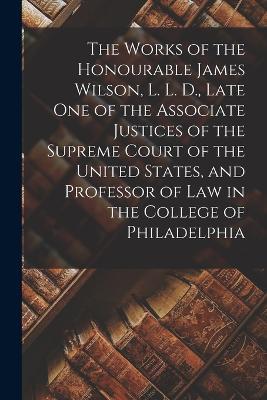 The Works of the Honourable James Wilson, L. L. D., Late One of the Associate Justices of the Supreme Court of the United States, and Professor of Law in the College of Philadelphia - Anonymous - cover