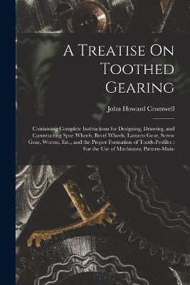 A Treatise On Toothed Gearing: Containing Complete Instructions for Designing, Drawing, and Constructing Spur Wheels, Bevel Wheels, Lantern Gear, Screw Gear, Worms, Etc., and the Proper Formation of Tooth-Profiles: For the Use of Machinists, Pattern-Make - John Howard Cromwell - cover