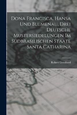 Dona Francisca, Hansa Und Blumenau, Drei Deutsche Mustersiedelungen Im Sudbrasilischen Staate Santa Catharina - Robert Gernhard - cover