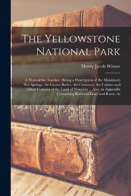 The Yellowstone National Park: A Manual for Tourists: Being a Description of the Mammoth Hot Springs, the Geyser Basins, the Cataracts, the Canons and Other Features of the Land of Wonders ... Also an Appendix Containing Railroad Lines and Rates, As - Henry Jacob Winser - cover