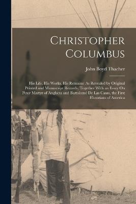 Christopher Columbus: His Life, His Works, His Remains: As Revealed by Original Printed and Manuscript Records, Together With an Essay On Peter Martyr of Anghera and Bartolomé De Las Casas, the First Historians of America - John Boyd Thacher - cover