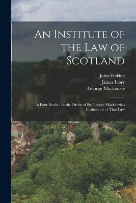 An Institute of the Law of Scotland: In Four Books: In the Order of Sir George Mackenzie's Institutions of That Law - John Erskine,George MacKenzie,James Ivory - cover