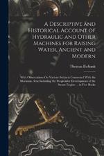 A Descriptive and Historical Account of Hydraulic and Other Machines for Raising Water, Ancient and Modern: With Observations On Various Subjects Connected With the Mechanic Arts: Including the Progressive Development of the Steam Engine ... in Five Books
