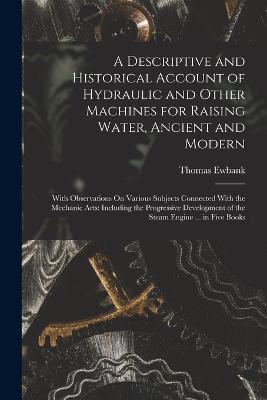 A Descriptive and Historical Account of Hydraulic and Other Machines for Raising Water, Ancient and Modern: With Observations On Various Subjects Connected With the Mechanic Arts: Including the Progressive Development of the Steam Engine ... in Five Books - Thomas Ewbank - cover