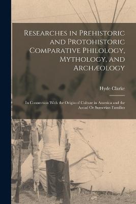 Researches in Prehistoric and Protohistoric Comparative Philology, Mythology, and Archæology: In Connection With the Origin of Culture in America and the Accad Or Sumerian Families - Hyde Clarke - cover