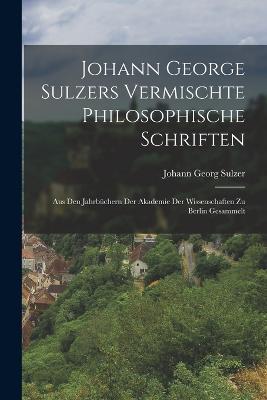 Johann George Sulzers Vermischte Philosophische Schriften: Aus Den Jahrbüchern Der Akademie Der Wissenschaften Zu Berlin Gesammelt - Johann Georg Sulzer - cover