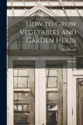 How to Grow Vegetables and Garden Herbs: A Practical Handbook and Planting Table for the Vegetable Gardener - Allen French - cover