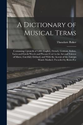 A Dictionary of Musical Terms: Containing Upwards of 9,000 English, French, German, Italian, Latin and Greek Words and Phrases Used in the Art and Science of Music, Carefully Defined, and With the Accent of the Foreign Words Marked; Preceded by Rules For - Theodore Baker - cover