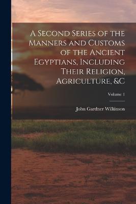 A Second Series of the Manners and Customs of the Ancient Egyptians, Including Their Religion, Agriculture,   Volume 1 - John Gardner Wilkinson - cover