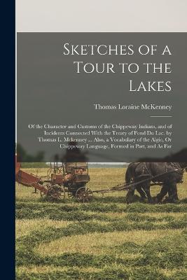 Sketches of a Tour to the Lakes: Of the Character and Customs of the Chippeway Indians, and of Incidents Connected With the Treaty of Fond Du Lac. by Thomas L. Mckenney ... Also, a Vocabulary of the Algic, Or Chippeway Language, Formed in Part, and As Far - Thomas Loraine McKenney - cover